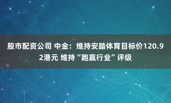 股市配资公司 中金：维持安踏体育目标价120.92港元 维持“跑赢行业”评级