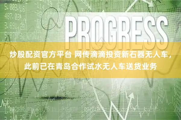 炒股配资官方平台 网传滴滴投资新石器无人车，此前已在青岛合作试水无人车送货业务
