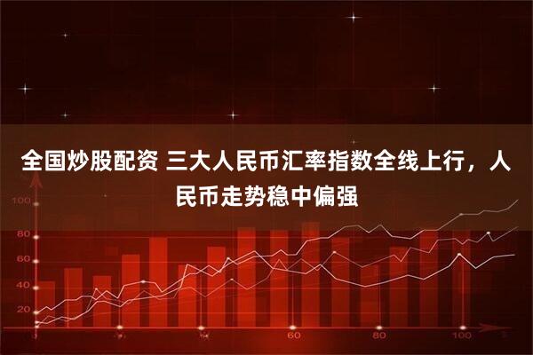 全国炒股配资 三大人民币汇率指数全线上行，人民币走势稳中偏强
