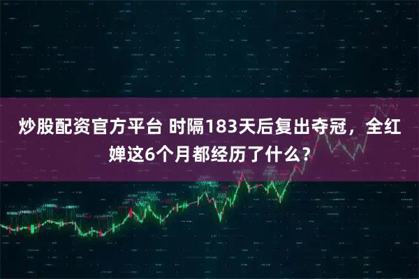 炒股配资官方平台 时隔183天后复出夺冠，全红婵这6个月都经历了什么？